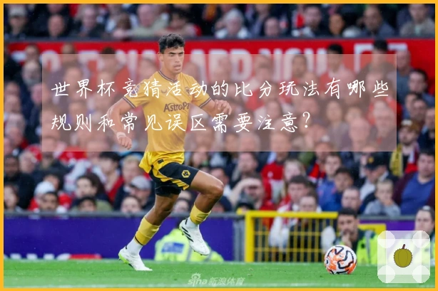 世界杯竞猜活动的比分玩法有哪些规则和常见误区需要注意？